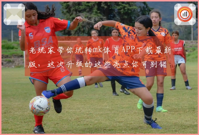 老玩家带你玩转mk体育APP下载最新版，这次升级的这些亮点你可别错过！