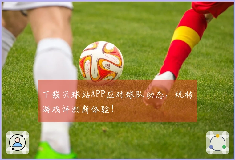 下载买球站APP应对球队动态，玩转游戏评测新体验！