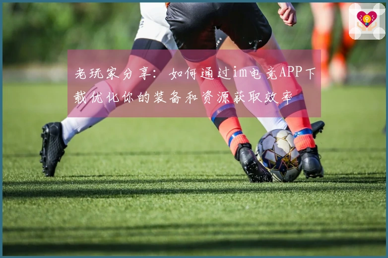 老玩家分享：如何通过im电竞APP下载优化你的装备和资源获取效率